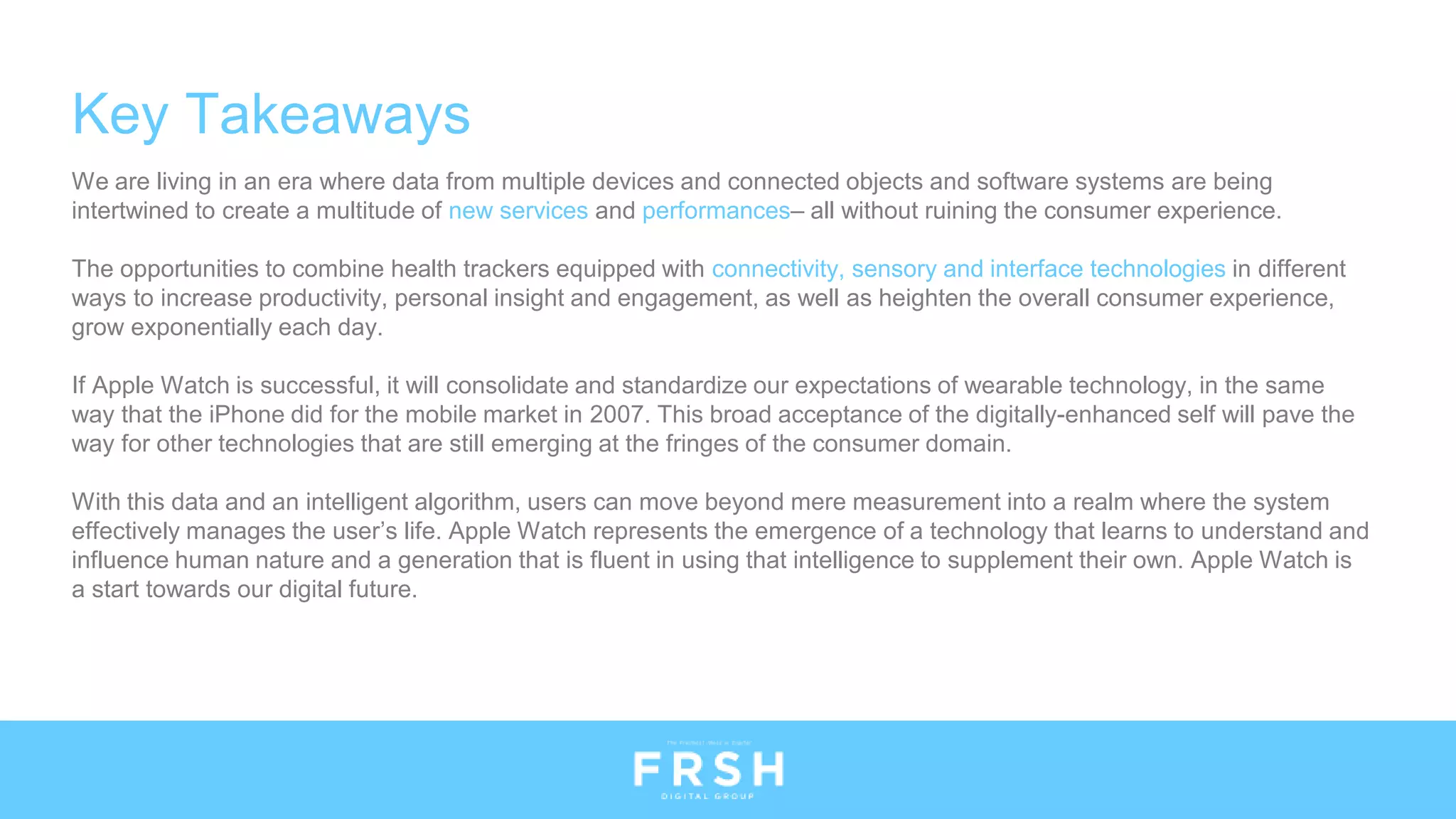 Key Takeaways
We are living in an era where data from multiple devices and connected objects and software systems are being
intertwined to create a multitude of new services and performances– all without ruining the consumer experience.
The opportunities to combine health trackers equipped with connectivity, sensory and interface technologies in different
ways to increase productivity, personal insight and engagement, as well as heighten the overall consumer experience,
grow exponentially each day.
If Apple Watch is successful, it will consolidate and standardize our expectations of wearable technology, in the same
way that the iPhone did for the mobile market in 2007. This broad acceptance of the digitally-enhanced self will pave the
way for other technologies that are still emerging at the fringes of the consumer domain.
With this data and an intelligent algorithm, users can move beyond mere measurement into a realm where the system
effectively manages the user’s life. Apple Watch represents the emergence of a technology that learns to understand and
influence human nature and a generation that is fluent in using that intelligence to supplement their own. Apple Watch is
a start towards our digital future.
 
