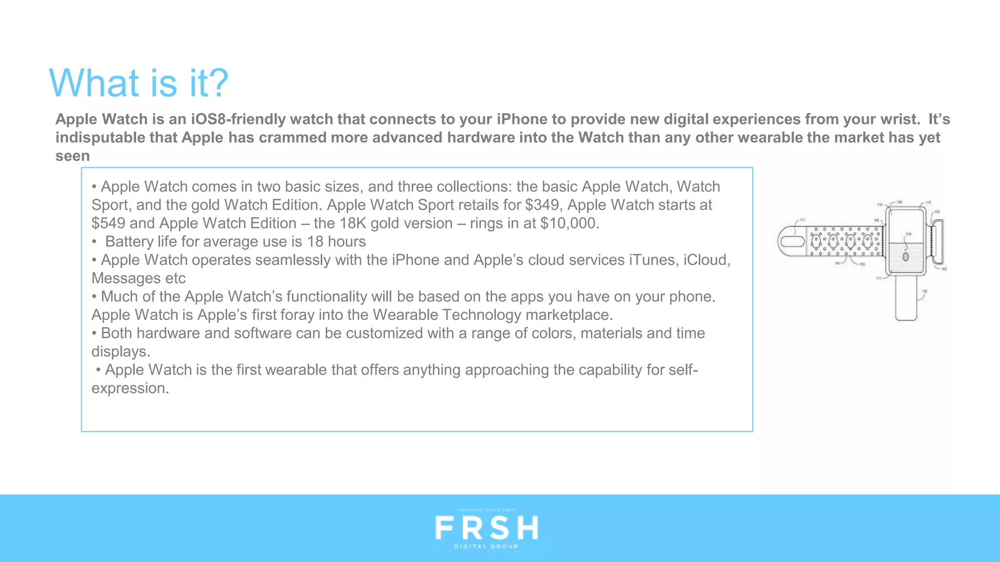 What is it?
• Apple Watch comes in two basic sizes, and three collections: the basic Apple Watch, Watch
Sport, and the gold Watch Edition. Apple Watch Sport retails for $349, Apple Watch starts at
$549 and Apple Watch Edition – the 18K gold version – rings in at $10,000.
• Battery life for average use is 18 hours
• Apple Watch operates seamlessly with the iPhone and Apple’s cloud services iTunes, iCloud,
Messages etc
• Much of the Apple Watch’s functionality will be based on the apps you have on your phone.
Apple Watch is Apple’s first foray into the Wearable Technology marketplace.
• Both hardware and software can be customized with a range of colors, materials and time
displays.
• Apple Watch is the first wearable that offers anything approaching the capability for self-
expression.
Apple Watch is an iOS8-friendly watch that connects to your iPhone to provide new digital experiences from your wrist. It’s
indisputable that Apple has crammed more advanced hardware into the Watch than any other wearable the market has yet
seen
 