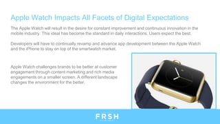 Apple Watch Impacts All Facets of Digital Expectations
The Apple Watch will result in the desire for constant improvement and continuous innovation in the
mobile industry. This ideal has become the standard in daily interactions. Users expect the best.
Developers will have to continually revamp and advance app development between the Apple Watch
and the iPhone to stay on top of the smartwatch market.
Apple Watch challenges brands to be better at customer
engagement through content marketing and rich media
engagements on a smaller screen. A different landscape
changes the environment for the better.
 