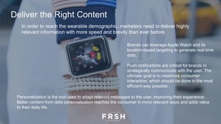 In order to reach the wearable demographic, marketers need to deliver highly
relevant information with more speed and brevity than ever before.
Brands can leverage Apple Watch and its
location-based targeting to generate real-time
data.
Push notifications are critical for brands to
strategically communicate with the user. The
ultimate goal is to maximize consumer
interaction, which should be done in the most
efficient way possible.
Personalization is the tool used to adapt relevant messages to the user, improving their experience.
Better content from data personalization reaches the consumer in more relevant ways and adds value
to their daily life.
Deliver the Right Content
 