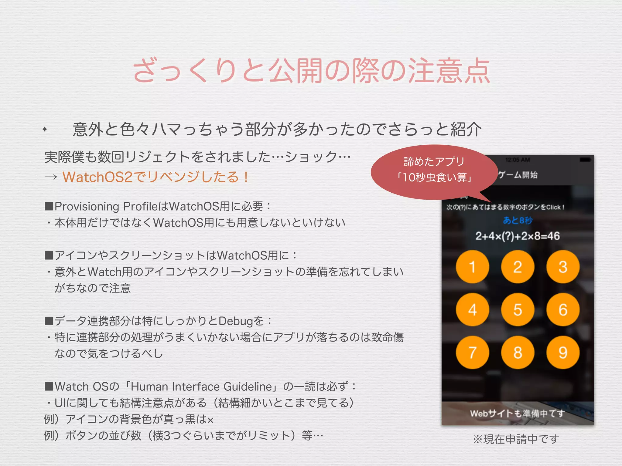 ✦
意外と色々ハマっちゃう部分が多かったのでさらっと紹介
ざっくりと公開の際の注意点
実際僕も数回リジェクトをされました…ショック…
→ WatchOS2でリベンジしたる！
■Provisioning ProﬁleはWatchOS用に必要：
・本体用だけではなくWatchOS用にも用意しないといけない
■アイコンやスクリーンショットはWatchOS用に：
・意外とWatch用のアイコンやスクリーンショットの準備を忘れてしまい
 がちなので注意
■データ連携部分は特にしっかりとDebugを：
・特に連携部分の処理がうまくいかない場合にアプリが落ちるのは致命傷
 なので気をつけるべし
■Watch OSの「Human Interface Guideline」の一読は必ず：
・UIに関しても結構注意点がある（結構細かいとこまで見てる）
例）アイコンの背景色が真っ黒は
例）ボタンの並び数（横3つぐらいまでがリミット）等…
諦めたアプリ
「10秒虫食い算」
※現在申請中です
 