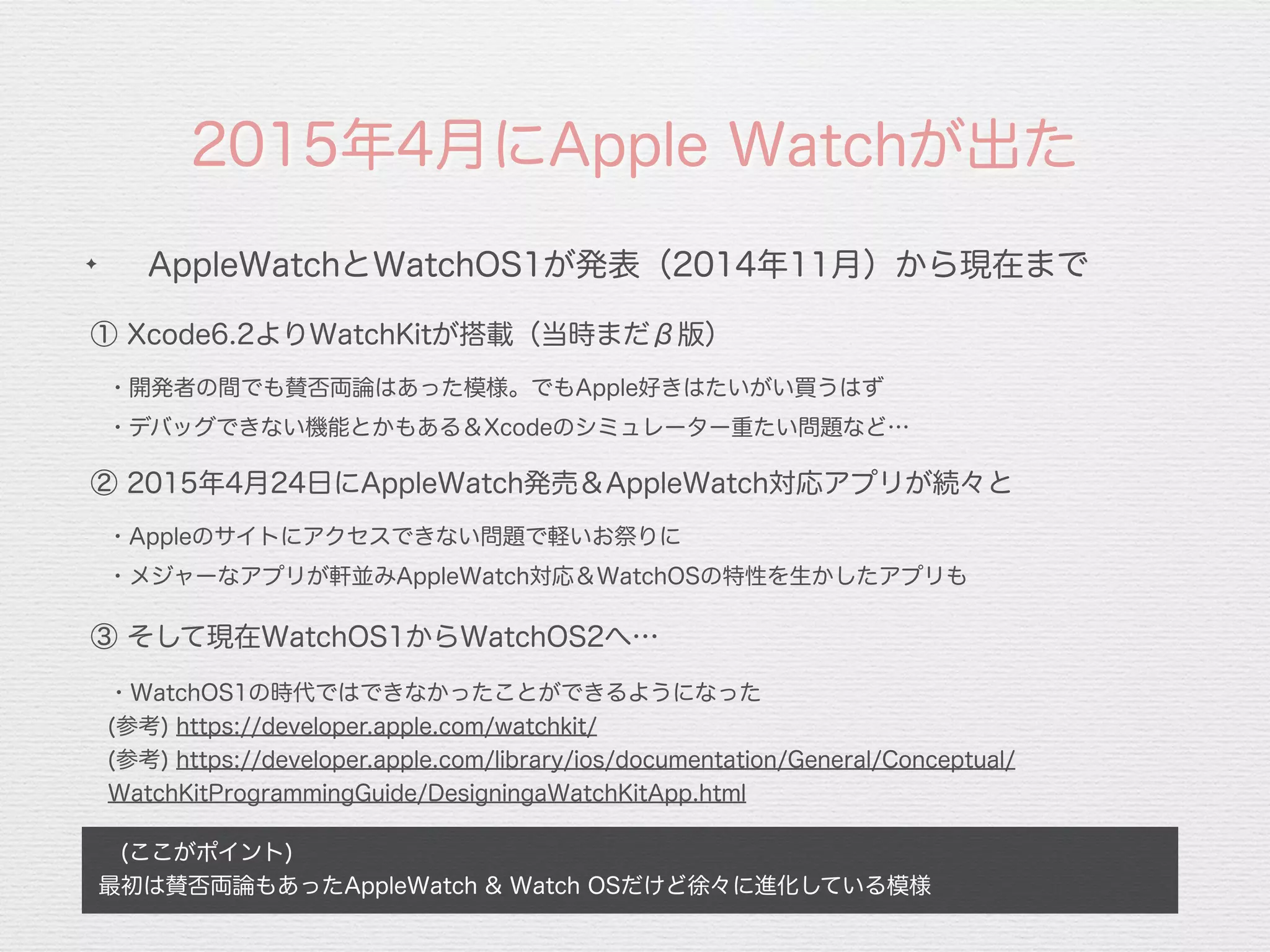 2015年4月にApple Watchが出た
 (ここがポイント)
最初は賛否両論もあったAppleWatch & Watch OSだけど徐々に進化している模様
✦
AppleWatchとWatchOS1が発表（2014年11月）から現在まで
① Xcode6.2よりWatchKitが搭載（当時まだβ版）
・開発者の間でも賛否両論はあった模様。でもApple好きはたいがい買うはず
② 2015年4月24日にAppleWatch発売＆AppleWatch対応アプリが続々と
・デバッグできない機能とかもある＆Xcodeのシミュレーター重たい問題など…
・Appleのサイトにアクセスできない問題で軽いお祭りに
・メジャーなアプリが軒並みAppleWatch対応＆WatchOSの特性を生かしたアプリも
③ そして現在WatchOS1からWatchOS2へ…
・WatchOS1の時代ではできなかったことができるようになった
(参考) https://developer.apple.com/watchkit/
(参考) https://developer.apple.com/library/ios/documentation/General/Conceptual/
WatchKitProgrammingGuide/DesigningaWatchKitApp.html
 