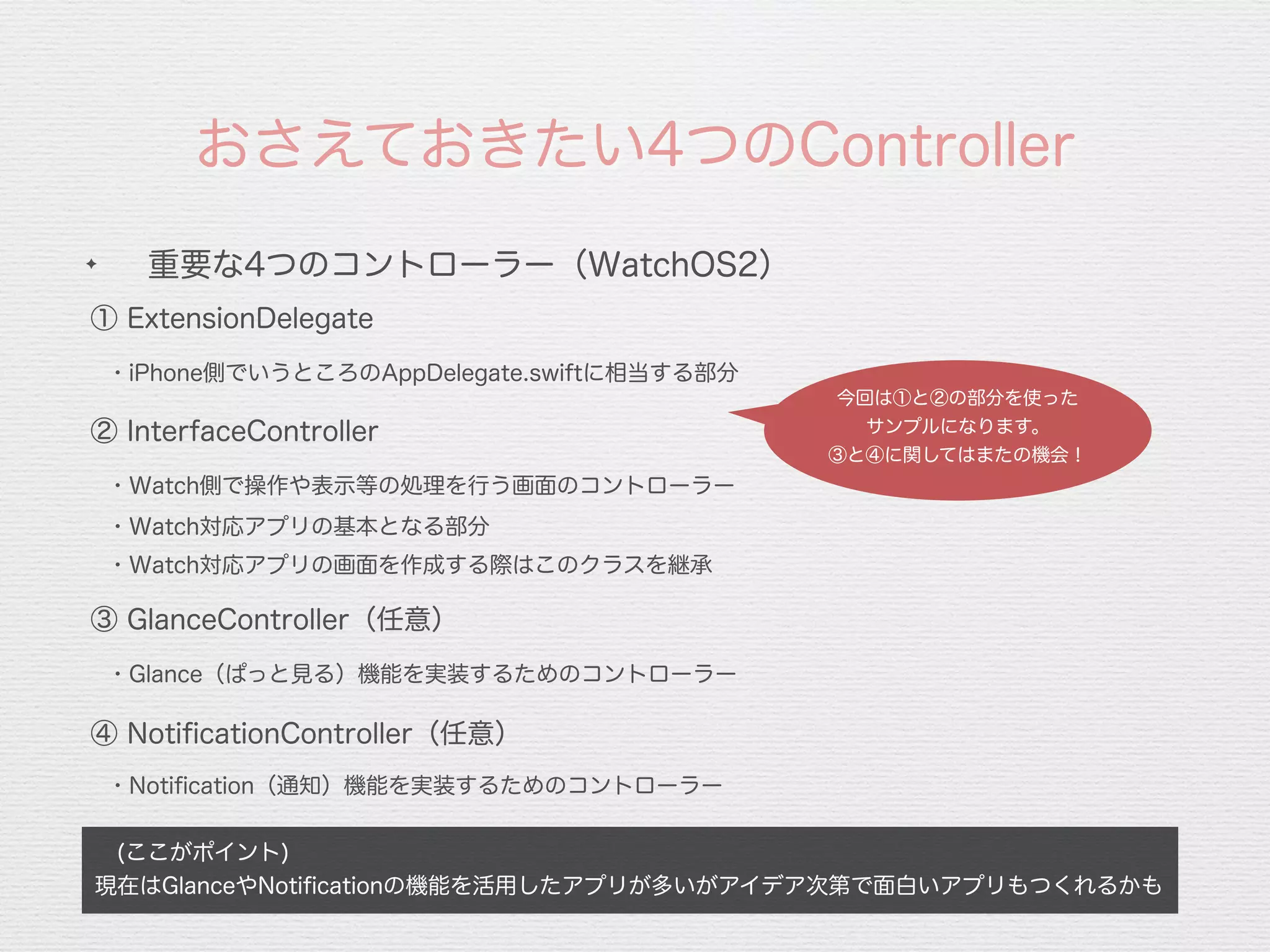 おさえておきたい4つのController
 (ここがポイント)
現在はGlanceやNotiﬁcationの機能を活用したアプリが多いがアイデア次第で面白いアプリもつくれるかも
✦
重要な4つのコントローラー（WatchOS2）
① ExtensionDelegate
・iPhone側でいうところのAppDelegate.swiftに相当する部分
③ GlanceController（任意）
・Glance（ぱっと見る）機能を実装するためのコントローラー
④ NotiﬁcationController（任意）
② InterfaceController
・Notiﬁcation（通知）機能を実装するためのコントローラー
・Watch側で操作や表示等の処理を行う画面のコントローラー
・Watch対応アプリの基本となる部分
・Watch対応アプリの画面を作成する際はこのクラスを継承
今回は①と②の部分を使った
サンプルになります。
③と④に関してはまたの機会！
 
