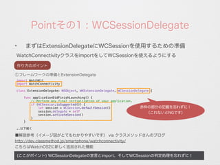 Pointその1 : WCSessionDelegate
WatchConnectivityクラスをimportをしてWCSessionを使えるようにする
(ここがポイント) WCSessionDelegateの宣言とimport、そしてWCSessionの判定処理を忘れずに！
✦
まずはExtensionDelegateにWCSessionを使用するための準備
①フレームワークの準備とExtensionDelegate
import WatchKit
import WatchConnectivity
class ExtensionDelegate: NSObject, WKExtensionDelegate, WCSessionDelegate {
func applicationDidFinishLaunching() {
// Perform any final initialization of your application.
if (WCSession.isSupported()) {
let session = WCSession.defaultSession()
session.delegate = self
session.activateSession()
}
}
..以下続く
■解説参考（イメージ図がとてもわかりやすいです） via クラスメソッドさんのブログ
http://dev.classmethod.jp/smartphone/watchconnectivity/
こちらはWatchOS2に新しく追加された機能
赤枠の部分の記載を忘れずに！
（これないとNGです）
作り方のポイント
 