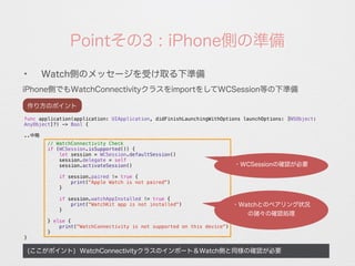 Pointその3 : iPhone側の準備
iPhone側でもWatchConnectivityクラスをimportをしてWCSession等の下準備
(ここがポイント) WatchConnectivityクラスのインポート＆Watch側と同様の確認が必要
✦
Watch側のメッセージを受け取る下準備
func application(application: UIApplication, didFinishLaunchingWithOptions launchOptions: [NSObject:
AnyObject]?) -> Bool {
..中略
// WatchConnectivity Check
if (WCSession.isSupported()) {
let session = WCSession.defaultSession()
session.delegate = self
session.activateSession()
if session.paired != true {
print("Apple Watch is not paired")
}
if session.watchAppInstalled != true {
print("WatchKit app is not installed")
}
} else {
print("WatchConnectivity is not supported on this device")
}
}
作り方のポイント
・WCSessionの確認が必要
・Watchとのペアリング状況
の諸々の確認処理
 