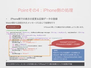 Pointその4 : iPhone側の処理
Watch側から送信されたメッセージに応じて処理を行う
(ここがポイント) メッセージの内容に応じてiPhoneアプリ側の処理ロジックの変更が可能
✦
iPhone側での表示の変更＆記録データの登録
※Parseに関しても機会があれば発表しようと思います。
//Interactive Messagingの処理
func session(session: WCSession, didReceiveMessage message: [String : AnyObject], replyHandler: ([String
: AnyObject]) -> Void) {
var replyValues = Dictionary<String, AnyObject>()
var backMessage: String!
let viewController = self.window!.rootViewController as! ViewController
let operation: String = message["command"] as! String
if (operation == "checkin") {
backMessage = "データを追加したよ！"
let date = NSDate()
let history = History(historyDate: date)
history.saveHistory()
} else if (operation == "checkout") {
backMessage = "表示をもどしたよ！"
} else {
backMessage = "Error!"
}
viewController.debugLabel.text = backMessage
replyValues["status"] = backMessage
replyHandler(replyValues)
}
作り方のポイント
message[ command ]
がcheckinならば記録データを保存
（参考）
今回のサンプルでは記録データの保存には
mBaasの一種であるParseを使いました。
※ let history = History(historyDate: date)
の部分がこれにあたる
 