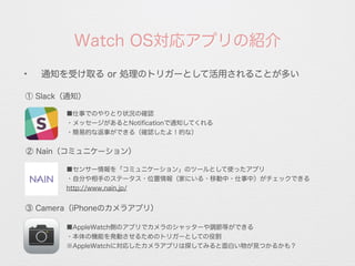 ✦
通知を受け取る or 処理のトリガーとして活用されることが多い
Watch OS対応アプリの紹介
① Slack（通知）
③ Camera（iPhoneのカメラアプリ）
② Nain（コミュニケーション）
■仕事でのやりとり状況の確認
・メッセージがあるとNotiﬁcationで通知してくれる
・簡易的な返事ができる（確認したよ！的な）
■センサー情報を「コミュニケーション」のツールとして使ったアプリ
・自分や相手のステータス・位置情報（家にいる・移動中・仕事中）がチェックできる
http://www.nain.jp/
■AppleWatch側のアプリでカメラのシャッターや調節等ができる
・本体の機能を発動させるためのトリガーとしての役割
※AppleWatchに対応したカメラアプリは探してみると面白い物が見つかるかも？
 