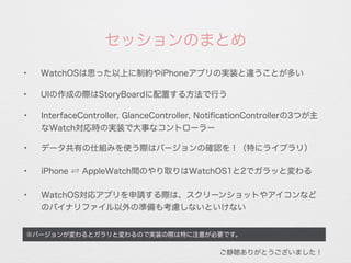 ※バージョンが変わるとガラリと変わるので実装の際は特に注意が必要です。
✦
WatchOSは思った以上に制約やiPhoneアプリの実装と違うことが多い
セッションのまとめ
✦
UIの作成の際はStoryBoardに配置する方法で行う
✦
InterfaceController, GlanceController, NotiﬁcationControllerの3つが主
なWatch対応時の実装で大事なコントローラー
✦
iPhone ⇄ AppleWatch間のやり取りはWatchOS1と2でガラッと変わる
✦
WatchOS対応アプリを申請する際は、スクリーンショットやアイコンなど
のバイナリファイル以外の準備も考慮しないといけない
ご静聴ありがとうございました！
✦
データ共有の仕組みを使う際はバージョンの確認を！（特にライブラリ）
 