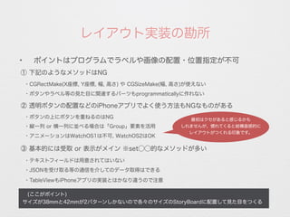 レイアウト実装の勘所
 (ここがポイント)
サイズが38mmと42mmが2パターンしかないので各々のサイズのStoryBoardに配置して見た目をつくる
✦
ポイントはプログラムでラベルや画像の配置・位置指定が不可
① 下記のようなメソッドはNG
・CGRectMake(X座標, Y座標, 幅, 高さ) や CGSizeMake(幅, 高さ)が使えない
② 透明ボタンの配置などのiPhoneアプリでよく使う方法もNGなものがある
・ボタンの上にボタンを重ねるのはNG
・縦一列 or 横一列に並べる場合は「Group」要素を活用
・アニメーションはWatchOS1は不可, WatchOS2はOK
③ 基本的には受取 or 表示がメイン ※set⃝⃝的なメソッドが多い
・テキストフィールドは用意されてはいない
・JSONを受け取る等の通信を介してのデータ取得はできる
・TableViewもiPhoneアプリの実装とはかなり違うので注意
・ボタンやラベル等の見た目に関連するパーツもprogrammaticallyに作れない
最初はクセがあると感じるかも
しれませんが、慣れてくると結構直感的に
レイアウトがつくれる印象です。
 