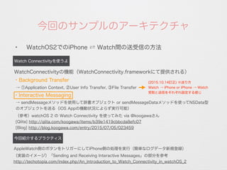 今回のサンプルのアーキテクチャ
✦
WatchOS2でのiPhone ⇄ Watch間の送受信の方法
Watch Connectivityを使うよ
今回紹介するプラクティス
・Background Transfer
WatchConnectivityの機能（WatchConnectivity.frameworkにて提供される）
AppleWatch側のボタンをトリガーにしてiPhone側の処理を実行（簡単なログデータ新規登録）
（実装のイメージ）「Sending and Receiving Interactive Messages」の部分を参考
http://techotopia.com/index.php/An_Introduction_to_Watch_Connectivity_in_watchOS_2
・Interactive Messaging
→ ①Application Context, ②User Info Transfer, ③File Transfer
→ sendMessageメソッドを使用して辞書オブジェクト or sendMessageDataメソッドを使ってNSData型
のオブジェクトを送る（iOS Appの機動状況によらず実行可能）
（参考）watchOS 2 の Watch Connectivity を使ってみた via @koogawaさん
[Qiita] http://qiita.com/koogawa/items/b39e1419cbbcda8efc07
[Blog] http://blog.koogawa.com/entry/2015/07/05/023459
(2015.10.14訂正) ※送り方
Watch → iPhone or iPhone → Watch
受取と送信をそれぞれ設定する感じ
 