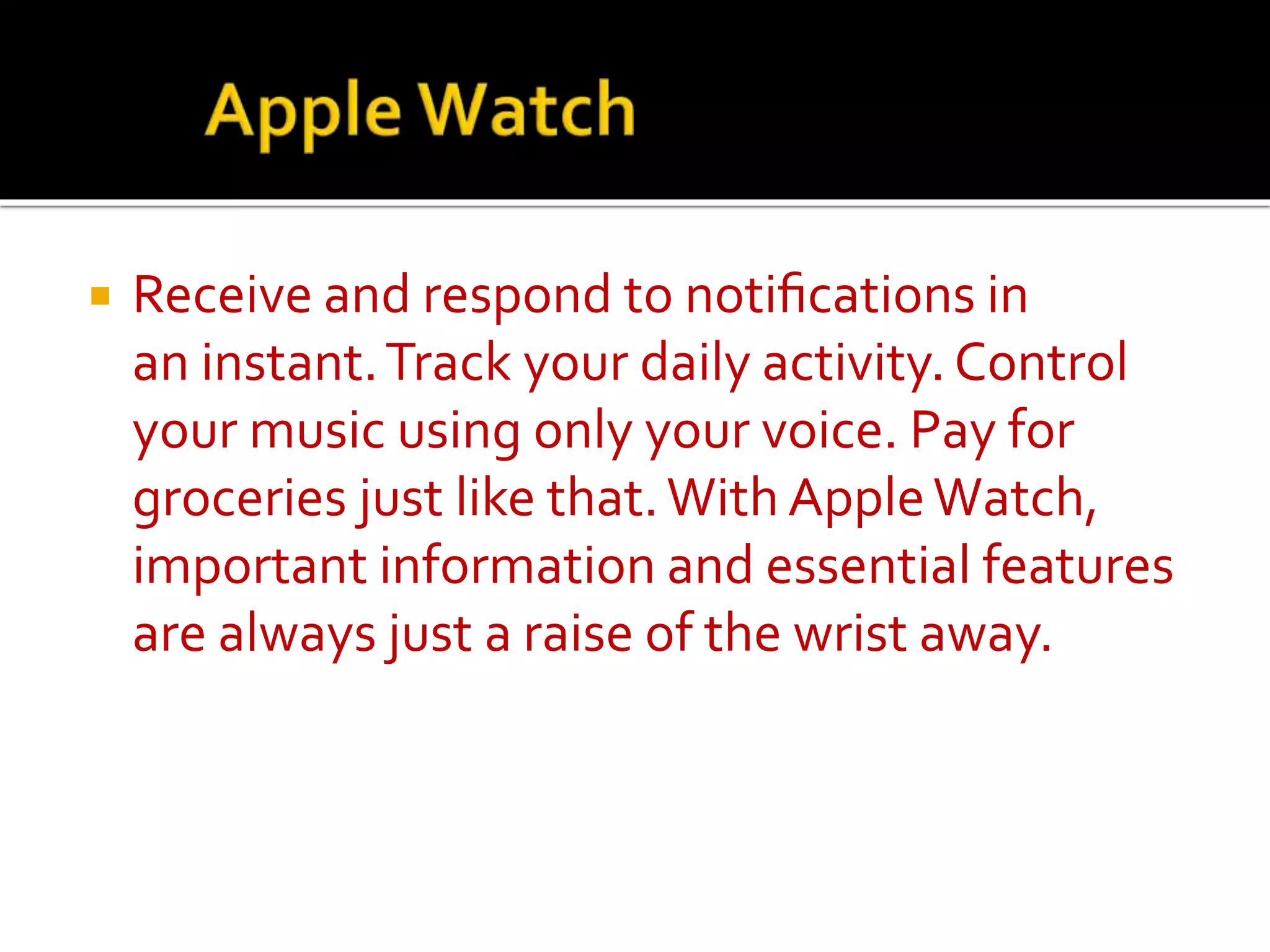  Receive and respond to notifications in
an instant.Track your daily activity. Control
your music using only your voice. Pay for
groceries just like that.With AppleWatch,
important information and essential features
are always just a raise of the wrist away.