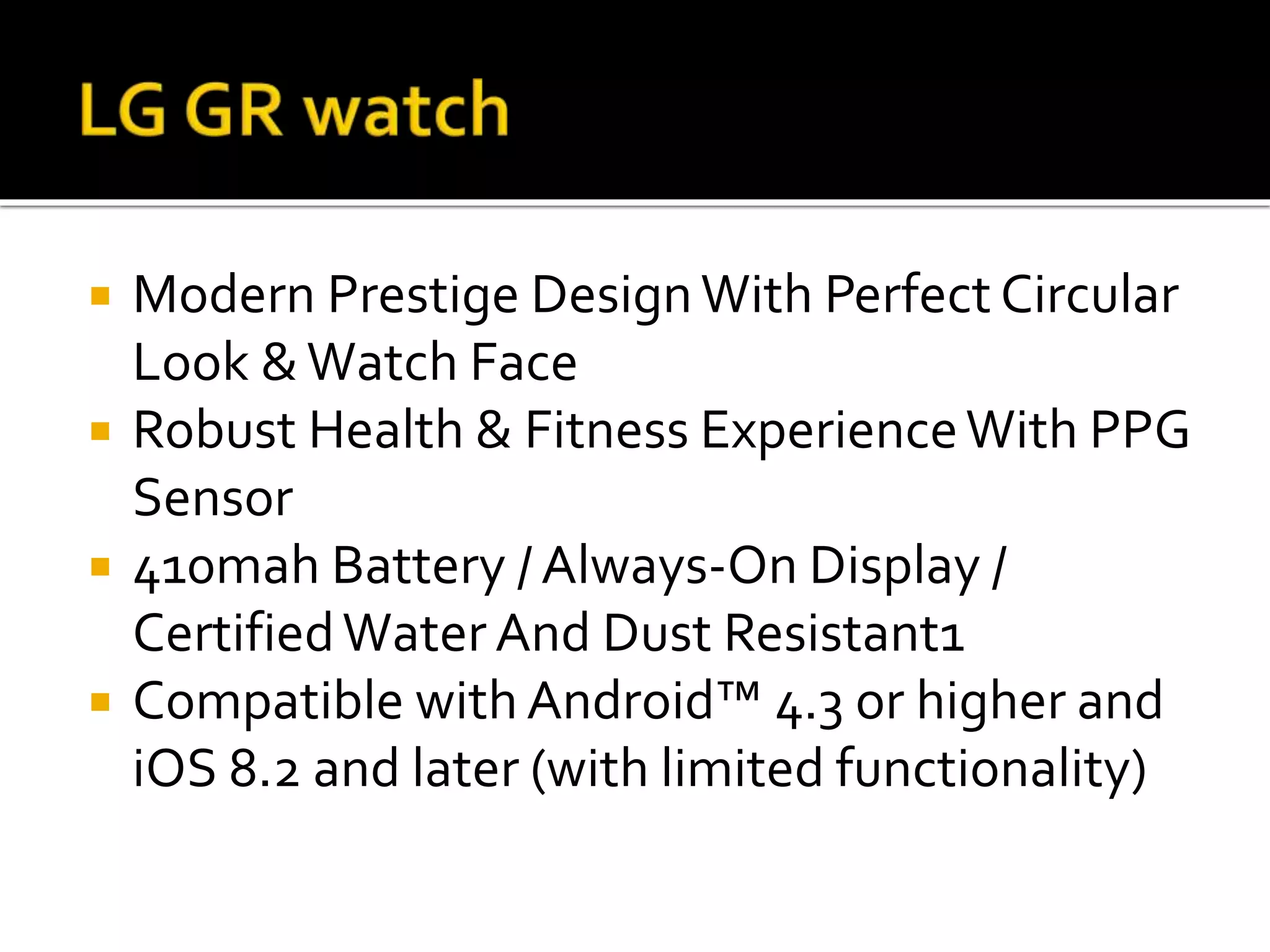  Modern Prestige DesignWith Perfect Circular
Look &Watch Face
Robust Health & Fitness ExperienceWith PPG
Sensor
410mah Battery / Always-On Display /
CertifiedWater And Dust Resistant1
Compatible with Android™ 4.3 or higher and
iOS 8.2 and later (with limited functionality)