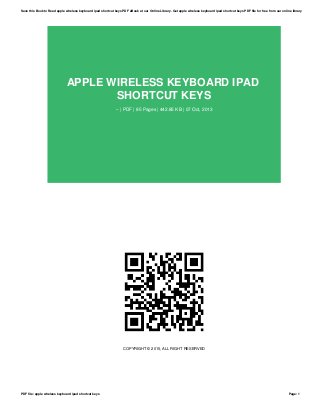 APPLE WIRELESS KEYBOARD IPAD
SHORTCUT KEYS
-- | PDF | 85 Pages | 442.85 KB | 07 Oct, 2013
COPYRIGHT © 2015, ALL RIGHT RESERVED
Save this Book to Read apple wireless keyboard ipad shortcut keys PDF eBook at our Online Library. Get apple wireless keyboard ipad shortcut keys PDF file for free from our online library
PDF file: apple wireless keyboard ipad shortcut keys Page: 1
 