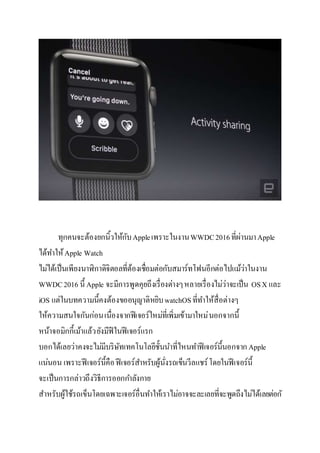 ทุกคนจะต้องยกนิ้วให้กับAppleเพราะในงานWWDC2016ที่ผ่านมาApple
ได้ทาให้Apple Watch
ไม่ได้เป็นเพียงนาฬิกาดิจิตอลที่ต้องเชื่อมต่อกับสมาร์ทโฟนอีกต่อไปแม้ว่าในงาน
WWDC2016 นี้ Apple จะมีการพูดคุยถึงเรื่องต่างๆหลายเรื่องไม่ว่าจะเป็น OSX และ
iOS แต่ในบทความนี้คงต้องขออนุญาติหยิบwatchOSที่ทาให้สื่อต่างๆ
ให้ความสนใจกันก่อนเนื่องจากฟีเจอร์ใหม่ที่เพิ่มเข้ามาใหม่นอกจากนี้
หน้าจอมิกกี้เม้าแล้วยังมีฟีในฟีเจอร์แรก
บอกได้เลยว่าคงจะไม่มีบริษัทเทคโนโลยีชั้นนาที่ไหนทาฟีเจอร์นี้นอกจากApple
แน่นอน เพราะฟี เจอร์นี้คือฟีเจอร์สาหรับผู้นั่งรถเข็นวีลแชร์โดยในฟีเจอร์นี้
จะเป็นการกล่าวถึงวิธีการออกกาลังกาย
สาหรับผู้ใช้รถเข็นโดยเฉพาะเจอร์อื่นทาให้เราไม่อาจจะละเลยที่จะพูดถึงไม่ได้เลยต่อกั
 