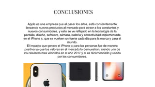 CONCLUSIONES
Apple es una empresa que al pasar los años, está constantemente
lanzando nuevos productos al mercado para atraer a los constantes y
nuevos consumidores, y esto se ve reflejado en la tecnología de la
pantalla, diseño, software, cámara, batería y conectividad implementada
en el iPhone x, que se vuelven un fuerte cada día para la marca y para el
mundo.
El impacto que genero el iPhone x para las personas fue de manera
positiva ya que los valores en el mercado lo demuestran, siendo uno de
los celulares mas vendidos en el año 2017 y el as recomendado y usado
por los consumidores.
 