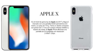 APPLE X
Es el móvil de gama top de Apple de 2017 y llega al
mercado con una pantalla OLED panorámica con
notch y un peso de 174 g. Tiene un diseño compacto
con grosor de 7,7 mm con cuerpo unibody metálico y
trasera de cristal. El Apple iPhone Xmonta una
pantalla de 5,8 pulgadas con resolución
2.436x1.125px.
 