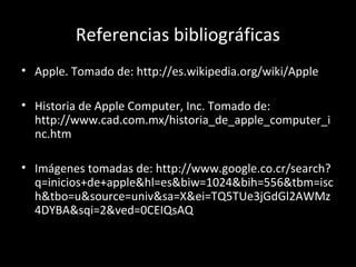 Referencias bibliográficas
• Apple. Tomado de: http://es.wikipedia.org/wiki/Apple

• Historia de Apple Computer, Inc. Tomado de:
  http://www.cad.com.mx/historia_de_apple_computer_i
  nc.htm

• Imágenes tomadas de: http://www.google.co.cr/search?
  q=inicios+de+apple&hl=es&biw=1024&bih=556&tbm=isc
  h&tbo=u&source=univ&sa=X&ei=TQ5TUe3jGdGl2AWMz
  4DYBA&sqi=2&ved=0CEIQsAQ
 