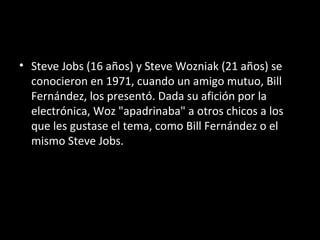 • Steve Jobs (16 años) y Steve Wozniak (21 años) se
  conocieron en 1971, cuando un amigo mutuo, Bill
  Fernández, los presentó. Dada su afición por la
  electrónica, Woz "apadrinaba" a otros chicos a los
  que les gustase el tema, como Bill Fernández o el
  mismo Steve Jobs.
 
