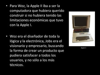 • Para Woz, la Apple II iba a ser la
  computadora que hubiera querido
  construir si no hubiera tenido las
  limitaciones económicas que tuvo
  con la Apple I.

• Woz era el diseñador de toda la
  lógica y la electrónica, Jobs era el
  visionario y empresario, buscando      Apple II

  la forma de crear un producto que
  pudiera satisfacer a todos los
  usuarios, y no sólo a los más
  técnicos.
 