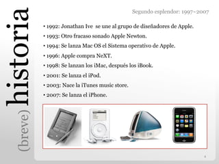 historia
                                                    Segundo esplendor: 1997~2007

             •  1992: Jonathan Ive se une al grupo de diseñadores de Apple.
             •  1993: Otro fracaso sonado Apple Newton.
             •  1994: Se lanza Mac OS el Sistema operativo de Apple.
             •  1996: Apple compra NeXT.
             •  1998: Se lanzan los iMac, después los iBook.
             •  2001: Se lanza el iPod.
             •  2003: Nace la iTunes music store.
             •  2007: Se lanza el iPhone.
   (breve)




                                                                              4	
  
 