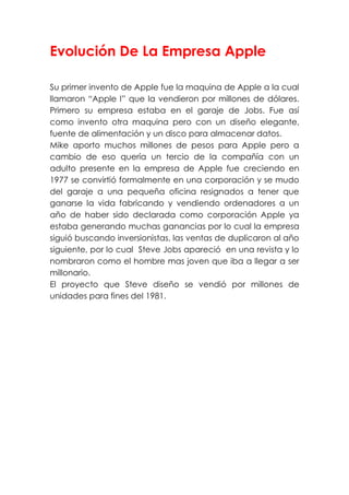 Evolución De La Empresa Apple
Su primer invento de Apple fue la maquina de Apple a la cual
llamaron “Apple I” que la vendieron por millones de dólares.
Primero su empresa estaba en el garaje de Jobs. Fue así
como invento otra maquina pero con un diseño elegante,
fuente de alimentación y un disco para almacenar datos.
Mike aporto muchos millones de pesos para Apple pero a
cambio de eso quería un tercio de la compañía con un
adulto presente en la empresa de Apple fue creciendo en
1977 se convirtió formalmente en una corporación y se mudo
del garaje a una pequeña oficina resignados a tener que
ganarse la vida fabricando y vendiendo ordenadores a un
año de haber sido declarada como corporación Apple ya
estaba generando muchas ganancias por lo cual la empresa
siguió buscando inversionistas, las ventas de duplicaron al año
siguiente, por lo cual Steve Jobs apareció en una revista y lo
nombraron como el hombre mas joven que iba a llegar a ser
millonario.
El proyecto que Steve diseño se vendió por millones de
unidades para fines del 1981.
 