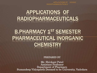 PREPARED BY
Mr. Shivkant Patel
Assistant Professor
Department of Pharmacy,
Sumandeep Vidyapeeth Deemed to be University, Vadodara
5/2/2022
APPLICATIONS OF
RADIOPHARMACEUTICALS
1
APPLICATIONS OF
RADIOPHARMACEUTICALS
B.PHARMACY 1ST SEMESTER
PHARMACEUTICAL INORGANIC
CHEMISTRY
 