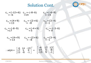 Solution Cont.
 
11 12 13
c =(-12+6) c =- -8-6 c =(-6-9)
=-6 =14 =-15
21 22 23
c =-(-8-9) c =(-4+9) c =-(-3-6)
=17 =5 = 9
31 32 33
c =(4+9) c =-(2+6) c =(3-4)
=13 = -8 = -1
31 32 33
c =(4+9) c =-(2+6) c =(3-4)
=13 = -8 = -1
-6 17 13
14 5 -8
-15 9 -1
 
 
 
 
T
-6 14 -15
adjA = 17 5 9 =
13 -8 -1
 
  
 
 
1/30/2023 Business Mathematics 11
 