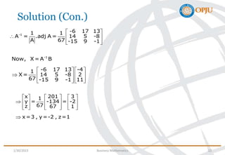 Solution (Con.)
-1
Now, X= A B
-6 17 13 -4
1
X= 14 5 -8 2
67 -15 9 -1 11
   
    
   
   
x 201 3
1
y = -134 = -2
67
z 67 1
x=3 , y=-2 , z=1
     
      
     
     

-1
-6 17 13
1 1
A = .adj A = 14 5 -8
A 67 -15 9 -1
 
  
 
 
1/30/2023 Business Mathematics 12
 