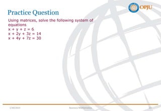 Practice Question
Using matrices, solve the following system of
equations
x + y + z = 6
x + 2y + 3z = 14
x + 4y + 7z = 30
1/30/2023 Business Mathematics 13
 