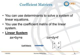 Coefficient Matrices
• You can use determinants to solve a system of
linear equations.
• You use the coefficient matrix of the linear
system.
• Linear System
ax+by=e cx+dy=f






d
c
b
a
1/30/2023 Business Mathematics 16
Coeff Matrix
 