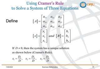 Using Cramer’s Rule
to Solve a System of Three Equations
Define  
   
11 12 13
21 22 23
31 32 33
1 1
2 2
3 3
a a a
A a a a
a a a
x b
x x and B b
x b
 
 
  
 
 
   
   
   
   
   
   
3
1 2
1 2 3
If 0, then the system has a unique solution
as shown below (Cramer's Rule).
, ,
D
D
D D
x x x
D D D
         
   
    
1/30/2023 Business Mathematics 17
 