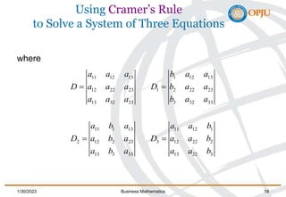 Using Cramer’s Rule
to Solve a System of Three Equations
where
11 12 13 1 12 13
12 22 23 1 2 22 23
13 32 33 3 32 33
11 1 13 11 12 1
2 12 2 23 3 12 22 2
13 3 33 13 32 3
a a a b a a
D a a a D b a a
a a a b a a
a b a a a b
D a b a D a a b
a b a a a b
  
  
1/30/2023 Business Mathematics 18
 