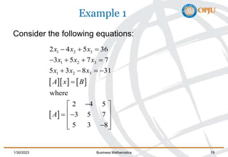 Example 1
Consider the following equations:
    
 
1 2 3
1 2 3
1 2 3
2 4 5 36
3 5 7 7
5 3 8 31
where
2 4 5
3 5 7
5 3 8
x x x
x x x
x x x
A x B
A
  
   
   


 
 
 
 
 

 
1/30/2023 Business Mathematics 19
 