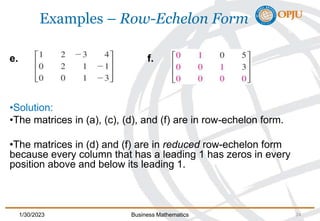 Examples – Row-Echelon Form
e. f.
•Solution:
•The matrices in (a), (c), (d), and (f) are in row-echelon form.
•The matrices in (d) and (f) are in reduced row-echelon form
because every column that has a leading 1 has zeros in every
position above and below its leading 1.
cont’d
1/30/2023 Business Mathematics 24
 