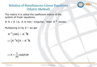 Solution of Simultaneous Linear Equations
(Matrix Method)
1
X = (adjA)B
A

The matrix A is called the coefficient matrix of the
system of linear equations.
Multiplying (i) by A–1, we get
-1
If A 0 i.e. A is non - singular, then A exists.

 
1 1
A AX A B
 

 
1 1
A A X A B
 
 
1/30/2023 Business Mathematics 7
 