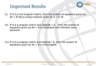 Important Results
(i) If A is a non-singular matrix, then the system of equations given by
AX = B has a unique solution given by X = A–1B
(ii) If A is a singular matrix and (adjA)B = 0, then the system of
equations given by AX = B is consistent with infinitely many
solutions.
(iii) If A is a singular matrix and (adjA)B  0, then the system of
equations given by AX = B is inconsistent.
1/30/2023 Business Mathematics 8
 