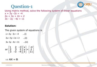 Question-1
Using matrix method, solve the following system of linear equations
x + 2y -3z = -4
2x + 3y + 2z = 2
3x - 3y - 4z = 11
Solution:
The given system of equations is
x + 2y - 3z = -4 ...(i)
2x + 3y + 2z = 2 …(ii)
3x -3y - 4z = 11 …(iii)
1 2 -3 x -4
or 2 3 2 y = 2
z
3 -3 -4 11
     
     
     
     
AX = B

1/30/2023 Business Mathematics 9
 
