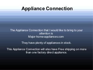 Appliance Connection



  The Appliance Connection that I would like to bring to your
                       attention is
               Major-home-appliances.com

           They have plenty of appliances in stock.

This Appliance Connection will also have Free shipping on more
               than one factory direct appliance.
 