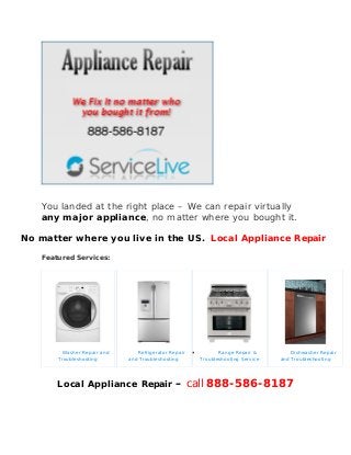 You landed at the right place – We can repair virtually
any major appliance, no matter where you bought it.
No matter where you live in the US. Local Appliance Repair
Featured Services:
Washer Repair and
Troubleshooting
Refrigerator Repair
and Troubleshooting
 Range Repair &
Troubleshooting Service
Dishwasher Repair
and Troubleshooting
Local Appliance Repair – call 888-586-8187
 