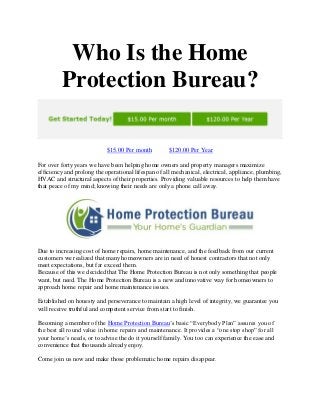 Who Is the Home
Protection Bureau?
$15.00 Per month $120.00 Per Year
For over forty years we have been helping home owners and property managers maximize
efficiency and prolong the operational lifespan of all mechanical, electrical, appliance, plumbing,
HVAC and structural aspects of their properties. Providing valuable resources to help them have
that peace of my mind; knowing their needs are only a phone call away.
Due to increasing cost of home repairs, home maintenance, and the feedback from our current
customers we realized that many homeowners are in need of honest contractors that not only
meet expectations, but far exceed them.
Because of this we decided that The Home Protection Bureau is not only something that people
want, but need. The Home Protection Bureau is a new and innovative way for homeowners to
approach home repair and home maintenance issues.
Established on honesty and perseverance to maintain a high level of integrity, we guarantee you
will receive truthful and competent service from start to finish.
Becoming a member of the Home Protection Bureau’s basic “Everybody Plan” assures you of
the best all round value in home repairs and maintenance. It provides a “one stop shop” for all
your home’s needs, or to advise the do it yourself family. You too can experience the ease and
convenience that thousands already enjoy.
Come join us now and make those problematic home repairs disappear.
 