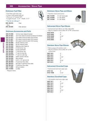 386
APPLIANCES
Accessories / Stove Pipe
Dickinson Accessories and Parts
DIC 01-030 12V fan motor blade & bracket
DIC 01-031 12V motor blade & bracket for Newport & Alaska
DIC 01-072 12V speed control & switch S/S housing
DIC 01-081 24V speed control & switch S/S housing
DIC 01-091 32V speed control & switch S/S housing
DIC 02-000 #3 D/0 metering valve
DIC 02-004 #3 S/0 metering valve
DIC 02-200 Metering valve repair kit
DIC 03-040 6" S/S burner ring
DIC 03-060 6" tall superheater
DIC 04-050 7" S/S burner ring
DIC 04-060 7" cast iron leg ring
DIC 04-070* 7" cast iron split ring
DIC 05-020 Isoline cement, 5lb box
DIC 05-050 Mica window
DIC 07-000 6-3/4" x 10" cast iron lid
DIC 08-000
DIC 08-010
DIC 08-030
DIC 11-000 S/S pot holders
DIC 14-000 Lid lifter
*Request Items
Dickinson Fuel Filter
Comes with manual shut off
Ports are 1/4" female NPT
Length Overall: 5-1/4" Width: 2-1/2"
DIC 20-010 Filter
Parts:
DIC 20-020 Filter element
Stainless Cloverleaf Caps
All stainless steel stove pipe caps
SSP 30 C 3"
SSP 35 C 3-1/2"
SSP 40 C 4"
SSP 45 C 4-1/2"
SSP 50 C 5"
SSP 55 C 5-1/2"
SSP 60 C 6"
Galvanized Cloverleaf Caps
Galvanized steel stove pipe caps
STO 153 3"
STO 154B 4-1/2"
Stainless Stove Pipe Elbows
Heavy gauge all stainless steel
May be rotated to form either 45o
or 90o
connections
SSP 30 E 3"
SSP 40 E 4"
SSP 45 E 4-1/2"
SSP 50 E 5"
SSP 55 E 5-1/2"
SSP 60 E 6"
Galvanized Stove Pipe Elbows
Galvanized steel elbows are fully adjustable
May be rotated to form either 45o
or 90o
connections
STO 243A 3"
STO 244A 4"
STO 45GE 4-1/2"
STO 245A 5"
STO 246A 6"
Dickinson Stove Pipe and Elbow
Stainless steel construction
DIC 16-000 3" x 22" stove pipe
DIC 16-040 3" x 45o
elbow
DIC 18-040 5" x 45o
elbow
 