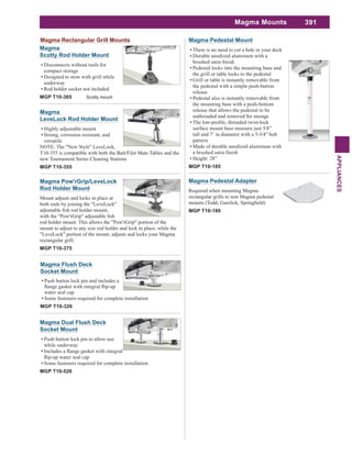 391
APPLIANCES
Magma Mounts
Magma Pedestal Mount
There is no need to cut a hole in your deck
Durable anodized aluminum with a
Pedestal locks into the mounting base and
the grill or table locks to the pedestal
Grill or table is instantly removable from
the pedestal with a simple push-button
release
Pedestal also is instantly removable from
the mounting base with a push-bottom
release that allows the pedestal to be
unthreaded and removed for storage
surface mount base measure just 5/8”
tall and 7’ in diameter with a 5-3/4” bolt
pattern
Made of durable anodized aluminum with
Height: 28”
MGP T10-185
Magma Dual Flush Deck
Socket Mount
Push button lock pin to allow use
while underway
Some fasteners required for complete installation
MGP T10-526
Magma Pow'rGrip/LeveLock
Rod Holder Mount
Mount adjusts and locks in place at
both ends by joining the "LeveLock"
rod holder mount. This allows the "Pow'rGrip" portion of the
mount to adjust to any size rod holder and lock in place, while the
"LeveLock" portion of the mount, adjusts and locks your Magma
rectangular grill.
MGP T10-375
Magma
LeveLock Rod Holder Mount
Highly adjustable mount
Strong, corrosion resistant, and
versatile
NOTE: The "New Style" LeveLock,
T10-355 is compatible with both the Bait/Filet Mate Tables and the
new Tournament Series Cleaning Stations
MGP T10-355
Magma
Scotty Rod Holder Mount
Disconnects without tools for
compact storage
Designed to stow with grill while
underway
Rod holder socket not included
MGP T10-365 Scotty mount
Magma Flush Deck
Socket Mount
Push button lock pin and includes a
water seal cap
Some fasteners required for complete installation
MGP T10-326
Magma Rectangular Grill Mounts
Magma Pedestal Adapter
Required when mounting Magma
rectangular grills to non Magma pedestal
MGP T10-180
 