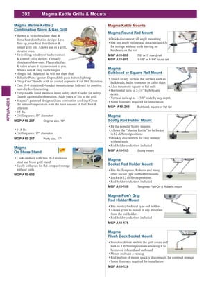 392
APPLIANCES
Magma Pow'r Grip
Rod Holder Mount
Fits most cylindrical type rod holders
Allows grills to mount in any direction
from the rod holder
Rod holder socket not included
MGP A10-175
Magma
Flush Deck Socket Mount
Stainless detent pin lets the grill rotate and
lock in 8 different positions allowing it to
be moved inboard and outboard
Mount includes a raincap
Rod portion of mount quickly disconnects for compact storage
Some fasteners required for installation
MGP A10-126
Magma
Scotty Rod Holder Mount
Fit the popular Scotty mounts
Allows the “Marine Kettle” to be locked
in 12 different positions
Quickly disconnects for easy storage
without tools
Rod holder socket not included
MGP A10-165 Scotty mount
Magma
Socket Rod Holder Mount
Fits the Tempress, Roberts and many
other socket type rod holder mounts
Locks in 12 different positions
Rod holder socket not included
MGP A10-160 Tempress Fish-On & Roberts mount
Magma Kettle Grills & Mounts
Magma
Bulkhead or Square Rail Mount
bulkheads, hulls, transoms or cabin sides
Horizontal rails to 2-1/4” high by any
depth
Vertical rails up to 1- 5/8” wide by any depth
Some fasteners required for installation.
MGP A10-240
Magma Round Rail Mount
Quick-disconnect, all angle mounting
Fits any angle railing and detaches quickly
for storage without tools leaving no
hardware on the rail
MGP A10-080 7/8” or 1” round rail
MGP A10-085 1-1/8" or 1-1/4" round rail
Magma Kettle MountsMagma Marine Kettle 2
Combination Stove & Gas Grill
Burner & hi-tech radiant plate &
dome heat distribution design: Less
longer grill life. Allows use as a grill,
stove or oven
Swivelling, windproof turbo venturi
& control valve design: Virtually
eliminates blow-outs. Places the fuel
& valve where it is convenient to you.
Allows safe & easy fuel changes
Hinged lid: Balanced lid will not slam shut
Reliable Piezo Igniter: Dependable push button lighting
“Stay Cool” handle with air cooled supports: Cast 18-9 Stainless
Cast 18-9 stainless L-bracket mount clamp: Indexed for positive
non-slip level mounting
Fully double lined stainless inner safety shell: Cooler for safety.
Guards against discolouration. Adds years of life to the grill
Magma’s patented design utilizes convection cooking: Gives
the hottest temperature with the least amount of fuel. Fast &
9.5 lbs
Grilling area: 15” diameter
MGP A10-207 Original size, 15"
11.8 lbs
Grilling area: 17” diameter
MGP A10-217 Party size, 17"
Magma
On Shore Stand
Cook onshore with this 18-8 stainless
steel and brass grill stand
without tools
MGP A10-650
 