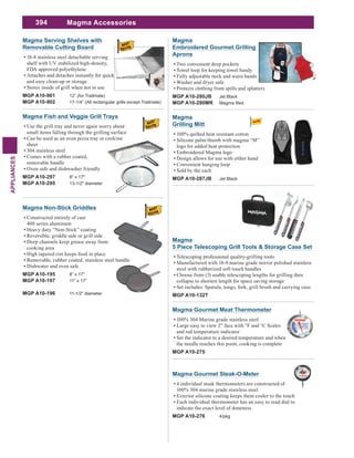 394
APPLIANCES
Magma Serving Shelves with
Removable Cutting Board
18-8 stainless steel detachable serving
shelf with UV stabilized high-density,
FDA approved polyethylene
Attaches and detaches instantly for quick
and easy clean-up or storage
Stores inside of grill when not in use
MGP A10-901 12” (for Trailmate)
MGP A10-902 17-1/4” (All rectangular grills except Trailmate)
Magma Fish and Veggie Grill Trays
Use the grill tray and never again worry about
small items falling through the grilling surface
Can be used as an oven pizza tray or cooking
sheet
304 stainless steel
Comes with a rubber coated,
removable handle
Oven safe and dishwasher friendly
MGP A10-297 8" x 17"
MGP A10-295 13-1/2" diameter
Magma Non-Stick Griddles
Constructed entirely of cast
400 series aluminum
Heavy duty “Non-Stick” coating
Deep channels keep grease away from
cooking area
High tapered rim keeps food in place
Removable, rubber coated, stainless steel handle
Dishwater and oven safe
MGP A10-195 8” x 17”
MGP A10-197 11” x 17”
MGP A10-196 11-1/2” diameter
Magma Accessories
Magma
Embroidered Gourmet Grilling
Aprons
Two convenient deep pockets
Towel loop for keeping towel handy
Fully adjustable neck and waist bands
Washer and dryer safe
Protects clothing from spills and splatters
MGP A10-280JB Jet Black
MGP A10-280MR Magma Red
Magma
5 Piece Telescoping Grill Tools & Storage Case Set
Telescoping professional quality-grilling tools
Manufactured with 18-9 marine grade mirror polished stainless
steel with rubberized soft touch handles
Choose from (3) usable telescoping lengths for grilling then
collapse to shortest length for space saving storage
Set includes: Spatula, tongs, fork, grill brush and carrying case.
MGP A10-132T
Magma Gourmet Meat Thermometer
100% 304 Marine grade stainless steel
Large easy to view 2” face with °F and °C Scales
and red temperature indicator
Set the indicator to a desired temperature and when
the needle reaches this point, cooking is complete
MGP A10-275
Magma Gourmet Steak-O-Meter
4 individual steak thermometers are constructed of
100% 304 marine grade stainless steel
Exterior silicone coating keeps them cooler to the touch
Each individual thermometer has an easy to read dial to
indicate the exact level of doneness
MGP A10-276 4/pkg
Magma
Grilling Mitt
100% quilted heat resistant cotton
Silicone palm/thumb with magma “M”
logo for added heat protection
Embroidered Magma logo
Design allows for use with either hand
Convenient hanging loop
Sold by the each
MGP A10-287JB Jet Black
 