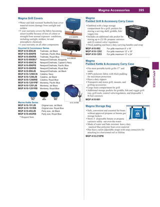 395
APPLIANCES
Magma Accessories
Magma Storage Bag
Safe, convenient and essential for boats
without approved propane or butane gas
storage lockers
Stows 3 disposable butane or propane
canisters safely out-over-the-water
Made of water and fade resistant heavy duty
nautical blue polyester boat cover material
Has heavy nylon adjustable straps with snap connectors for
attaching to a horizontal rail or lifeline
MGP A10-210PB
Gourmet & Connoisseur Series
MGP A10-890JB Trailmate, Jet Black
MGP A10-890PB
MGP A10-890RB Trailmate, Royal Blue
MGP A10-990BU* Newport/Chefmate, Burgandy
MGP A10-990CN Newport/Chefmate, Captain's Navy
MGP A10-990PB
MGP A10-990RB Newport/Chefmate, Royal Blue
MGP A10-990JB Newport/Chefmate, Jet Black
MGP A10-1290CN Catalina, Navy
MGP A10-1290JB Catalina, Jet Black
MGP A10-1290RB Catalina, Royal Blue
MGP A10-1291PB*
MGP A10-1291JB Monterey, Jet Black
MGP A10-1291RB Monterey, Royal Blue
Marine Kettle Series
MGP A10-191JB Original size, Jet Black
MGP A10-191RB Original size, Royal Blue
MGP A10-492JB Party size, Jet Black
MGP A10-492RB Party size, Royal Blue
* Request Item
Magma Grill Covers
Water and fade resistant Sunbrella boat cover
material resists damage from sunlight and
mildew
5 year warranty covers the fabric becoming
unserviceable because of loss of colour or
strength from normal exposure conditions,
including sunlight, mildew, rot and
atmospheric chemicals
1 year warranty on all other components
A10-890RB
A10-990JB
A10-191RB
Magma
Padded Kettle & Accessory Carry Case
Fits most portable kettle grills 17” and
under
100% polyester fabric with thick padding
for maximum protection
Heavy-duty zippers
Transports and stores grill, mounts, and
grilling accessories
Large main compartment for grill
tray, grill tools, control valve/regulators, and disposable 1
lb.fuel canisters
MGP A10-991
Magma
Padded Grill & Accessory Carry Cases
compartment for a grill, pockets for
veggie tray
Includes an additional side pocket for
storing up to (2) 1lb. propane canisters
and (2) control valve/ regulators
Thick padding and heavy duty carrying handles and strap
MGP A10-992 For grills maximum 9” x 18”
MGP A10-1292 For grills maximum 12” x 18”
MGP A10-1293 For grills maximum 12” x 24”
 