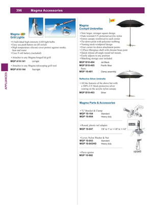396
APPLIANCES
Magma Accessories
Magma
Grill Lights
6 Individual high-intensity LED light bulbs
Easy use push button on-off switch
High temperature silicone cover protect against smoke,
heat and water
Uses 9 volt battery (included)
Attaches to any Magma hinged lid grill
MGP A10-141 Lid light
Attaches to any Magma telescoping grill tool
MGP A10-144 Tool light
Magma
Cockpit Umbrellas
New larger, stronger square design
Fade resistant UV protected acrylic nylon
Entire canopy reinforced to each corner
Tie-down point with polyester webbing
Venting mesh windproof design
Four corner tie-down attachment points
Quick release all-angle round rail mount,
Easily adjusts to any position
Matching storage case included
MGP B10-404 Jet Black
MGP B10-405
Parts:
MGP 10-481 Clamp assembly
All the features of the above but with
a 100% UV block protective silver
coating on the acrylic nylon canopy.
MGP B10-403 Silver
Piezo ignitor
MGP 10-960
"L" Bracket & Clamp
MGP 10-164 Standard
MGP 10-664 Heavy duty
Lever, Nylon Washer & Nut
MGP 10-043 Standard
MGP 10-043HD Heavy duty
Round, plastic rail adapter
MGP 10-047 7/8" to 1" or 1-1/8" to 1-1/4"
Magma Parts & Accessories
 