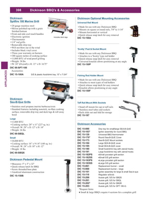 398
APPLIANCES
Dickinson Accessories
DIC 15-080 Drip tray for small/large SEA-B-QUE
DIC 15-103* Ignitor assembly for round BBQ
DIC 15-120 Universal BBQ thermometer
DIC 15-170* Round Sea-B-QUE Cover
DIC 15-173 Sea-B-QUE Mount sockets
DIC 15-184 Large SEA-B-QUE cover
DIC 15-185 Small SEA-B-QUE cover
DIC 15-180 Small food/drink tray with utensil hooks
DIC 15-181 Large food/drink tray with utensil hooks
DIC 15-182PS
DIC 15-182SS
DIC 15-183PS
DIC 15-183SS
DIC 15-061 Replacement burner – small
DIC 15-060 Replacement burner – large
DIC 15-101 Igniter assembly for large & small Sea-b-que
DIC 15-110 Regulator w/knob
DIC 15-200 Aussie grill, S/S for SBQS
DIC 15-201 Aussie grill, S/S for SBQL
DIC 15-202* Aussie grill, S/S for SBQR
DIC 15-203 Aussie grill, S/S for SPT 180-G
*Request Items
Small & large BBQ's require 4 sections for a complete grill
Dickinson
180 Marine Grill
20 gauge stainless steel
Mirror polished top with a grain
Front and side cool touch handles
Electronic ignition
Thermometer
1/4” rod grills
Removable drip tray
Will not blow out in the wind
Includes black vinyl cover
Three year warranty on burners
180 square inches of cooking surface
11,000 BTU of wind proof grilling
Weight: 30 lbs
W: 24” (Overall) x H: 13” x D: 14.75”
DIC 00-SPT-180
Accessories:
DIC 15-180A S/S & plastic food/drink tray, 15" x 7-3/4"
Includes deck legs
Dickinson
Sea-B-Que Grills
Stainless steel propane marine barbecue/oven
surface, removable drip tray and deck legs & roll away
hood
Large
11,000 BTU
Cooking surface: 20” x 11” (227 sq. in.)
Overall: W: 28" x D: 12" x H: 14"
Weight: 26 lbs
DIC 00-SBQL
Small
10,000 BTU
Cooking surface: 16” x 9-1/4” (148 sq. in.)
Overall: W: 24” x D: 10” x H: 12”
Weight: 18 lbs
DIC 00-SBQS
Dickinson Optional Mounting Accessories
Universal Rail Mount
Made for use with any Dickinson BBQ
Mounts on square or round rails, 7/8" to 1-1/4"
Mounts horizontal or vertical
Quick release snap latch for easy removal
DIC 15-150A
'Scotty' Post & Socket Mount
Made for use with any Dickinson BBQ
Attaches to a 'Scotty' type rod holder
Quick release snap latch for easy removal
Universal knuckle allows positioning at any angle
DIC 15-150P
Fishing Rod Holder Mount
Made for use with any Dickinson BBQ
Attaches to most types of rod holders
Quick release snap latch for easy removal
Knuckle allows positioning at any angle
DIC 15-150F
Taff Rail Mount With Sockets
Stand off mount for cap or taff rails
Stainless steel tubes and sockets
Rails slide out and fold for storage
DIC 15-187
Dickinson Pedestal Mount
Measures: 5" x 5" x 32"
Quick release latch for BBQ
Screw threaded base plate
Anodized aluminum construction
DIC 15-150B
Dickinson BBQ's & Accessories
 