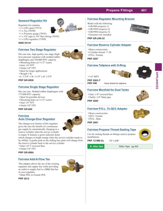 401
APPLIANCES
Fairview Tailpiece with O-Ring
1/4" MPT
PRP 2003-T
PRP HW Hand wheel for tailpiece
Fairview Manifold for Dual Tanks
Outlet -1/4" Male pipe
PRP 2000
Fairview Add-A-Flow Tee
This adaptor allows the use of the existing
regulator and supply line while providing
an outlet to supply fuel to a BBQ that has
its own regulator.
Male POL to Female POL
PRP 2012
Fairview Propane Thread Sealing Tape
installations.
PRP 121M8-UL 1/2" x 236"
Fairview Reserve Cylinder Adapter
Brass construction
Cylinder thread: 1"-20
P.O.L. Female
PRP 2097
Fairview P.O.L. To QCC Adapter
Brass construction
QCC: Female
P.O.L. Male
PRP 2087
Fairview
Auto Change-Over Regulator
The change-over feature of this regulator
gas supply by automatically changing to a
reserve cylinder when the service cylinder
is empty. It features a green indicator dome
which changes to bright orange when the service cylinder needs to
the reserve cylinder back to the service cylinder.
Outlet 3/8" FPT
PRP GR-9984
Fairview Two Stage Regulator
Die cast zinc, high quality, two stage (high-
low) pressure regulator with molded rubber
diaphragms and 160,000 BTU capacity.
Mounting holes on 3-1/2" centre
Inlet 1/4" FPT
Outlet 3/8" FPT
Ideal for larger applications
Weight 1 lb.
L: 5-3/4" x W: 3-1/8" x H: 2-5/8"
PRP GR-9950
Fairview Single Stage Regulator
Die cast zinc. Molded rubber diaphragms with
175,000 BTU capacity.
Ideal for portable devices
Mounting holes on 3-1/2" centre
Inlet 1/4" FPT
Outlet 3/8" FPT
PRP GR-800
Fairview Regulator Mounting Bracket
Works with the following:
GR-800 (requires 1)
GR-9950 (requires 2)
GR-9984 (requires 2)
Fasteners not included
PRP GR-240-32
Seaward Regulator Kit
Regulator kit contains:
1 x LPG spud (75373)
1 x Tee (70190)
1 x Pressure guage (70191)
1 x LPG regulator (73509)
SWD 93141
Propane Fittings
 