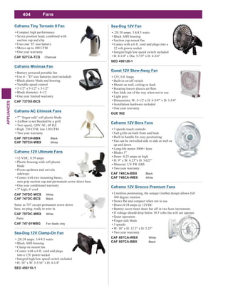 404
APPLIANCES
Fans
Caframo 12V Sirocco Premium Fans
Limitless positioning, the unique Gimbal design allows full
360 degree rotation
Draws 0.34 amps @ 12VDC
Battery saver timer shuts fan off in two hour increments
If voltage should drop below 10.5 volts fan will not operate
Quiet operation
Finger safe blade
3 speeds
W: 10" x H: 12.5" x D: 5.25"
Two year warranty
CAF 807CA-WBX White
CAF 807CA-BBX Black
Caframo 12V Bora Fans
3 speeds touch controls
Full grills on both front and back
Built in handle for easy positioning
Fan can be swivelled side to side as well as
up and down
Long-life motor 5000+ hour
Blades 5”
Draw: 0.25 amps on high
H: 9” x W: 6.25”x D: 3.625”
Material: UV FR ABS
Two year warranty
CAF 748CA-BBX Black
CAF 748CA-WBX White
Sea-Dog 12V Clamp-On Fan
.28/.38 amps. 3.4/4.5 watts
Black ABS housing
Clamp on mount fan
Comes with a 6 ft. cord and plugs
into a 12V power socket
Integral high/low speed switch included
H: 10" x W: 5-5/16" x D: 4-1/4"
SED 450110-1
Sea-Dog 12V Fan
.28/.38 amps. 3.4/4.5 watts
Black ABS housing
Suction cup mount fan
Comes with a 6 ft. cord and plugs into a
12 volt power socket
Integral high/low speed switch included
H: 8-1/4" x Dia: 5-7/8" x D: 4-3/4"
SED 450120-1
Guest 12V Stow-Away Fan
12V, 0.8 Amps
Built-in on/off switch
Mount on wall, ceiling or dash
Fan folds out of the way when not in use
Light grey
Dimensions: W: 5-1/2' x H: 6-3/4"' x D: 1-3/4"
Installation hardware included
One year warranty
GUE 902
Caframo AC Chinook Fans
Two speed, 120V AC, 60 HZ
High 210 CFM, low 138 CFM
Two year warranty
CAF 707CH-BBX Black
CAF 707CH-WBX White
Caframo 12V Ultimate Fans
12 VDC, 0.59 amps
Plastic housing with soft plastic
blade
Pivots up/down and swivels
sideways
Comes with two mounting bases,
sure grip suction cup and permanent screw down base
One year conditional warranty
7" high, 6' cord
CAF 747DC-WCS White
CAF 747DC-BCS Black
Same as 747 except permanent screw down
base, no plug, ready to wire in.
CAF 757DC-WBX White
Parts:
CAF 747-01WBG Fan blade only
Caframo Minimax Fan
Battery powered portable fan
Use 4 - "D" size batteries (not included)
Black plastic blade and housing
Variable speed control
5-1/2" x 5-1/2" x 3-1/2"
Blade diameter: 4-1/2
One year limited warranty
CAF 737DX-BCS
Caframo Tiny Tornado II Fan
Compact high performance
Seven position head, combined with
suction cup and clip
Uses one ‘D’ size battery
Moves up to 100 CFM
One year warranty
CAF 827CA-TCS Charcoal
 