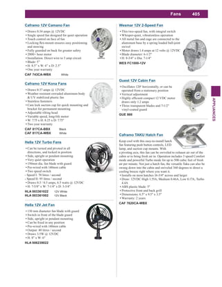 405
APPLIANCES
Fans
Guest 12V Cabin Fan
Oscillates 120o
horizontally, or can be
operated from a stationary position
Vertical adjustment
draws only 1.2 amps
Three transparent blades and 7-1/2"
vinyl-coated guard
GUE 900
Caframo 12V Camano Fan
Draws 0.34 amps @ 12VDC
Single speed fan designed for quiet operation
Touch control on face of fan
and stowing
Fully guarded on back for greater safety
2000+ hour motor
Installation: Direct wire to 3 amp circuit
Blade: 5”
H: 8.5” x W: 6” x D: 2.5”
One year warranty
CAF 743CA-WBX White
Caframo 12V Kona Fans
Draws 0.37 amps @ 12VDC
Weather resistant extruded aluminum body
& UV stabilized plastic fan
Stainless fasteners
Cam lock suction cup for quick mounting and
bracket for permanent mounting
Adjustable tilting head
Variable speed, long-life motor
W: 7.75 x H: 8.25 x D: 7.75"
Two year warranty
CAF 817CA-BBX Black
CAF 817CA-WBX White
Hella 12V Turbo Fans
Can be turned and pivoted in all
directions, and locked in position
Side, upright or pendant mounting
Very quiet operation
150mm dia. fan blade with guard
Pre-wired with 140mm cable
Two speed switch
- Speed I: 70 litres / second
- Speed II: 95 litres / second
Draws 0.3 / 0.5 amps, 6.5 watts @ 12VDC
H: 7-5/8" x W: 7-1/4" x D: 3-3/4"
HLA 003361022 12V White
HLA 003361002 12V Black
Hella 12V Jet Fan
130 mm diameter fan blade with guard
Switch in front of the blade guard
Side, upright or pendant mounting
Pre-wired with 140mm cable
Output: 40 litres / second
Draws 3.5W @ 12VDC
H: 8" x W: 6"
HLA 006239022
Wesmar 12V 2-Speed Fan
This two-speed fan, with integral switch
Whisper-quiet, vibrationless operation
All metal fan and cage are connected to the
aluminum base by a spring loaded ball-joint
swivel
Motor draws 1.4 amps at 12 volts @ 12VDC
Blade diameter: 6-1/2"
H: 8-3/4" x Dia: 7-1/4"
WES FC1000-12V
Caframo TAKU Hatch Fan
Keep cool with this easy-to-install hatch
fan featuring push button controls, LED
lamp, and suction cup mounts. With
a pivoting axis, this fan can be swiveled to exhaust air out of the
cabin or to bring fresh air in. Operation includes 3 speed Comfort
mode and powerful Turbo mode for up to 500 cubic feet of fresh
air per minute. Not just a hatch fan, the versatile Taku can also be
swung down into the cabin and swiveled 360 degrees to direct a
cooling breeze right where you want it.
Installs on most hatches 16-3/4" across and larger
Draw: 12VDC High 1.55A, Medium 0.46A, Low 0.17A, Turbo
4.4A
ABS plastic blade: 5"
Protective front and back grill
Dimensions: 6.5" x 9.5" x 3.5"
Warranty: 2 years
CAF 7620CA-WBX
 